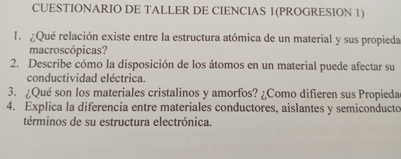 CUESTIONARIO DE TALLER DE CIENCIAS 1(PROGRESION 1) 
1. ¿Qué relación existe entre la estructura atómica de un material y sus propieda 
macroscópicas? 
2. Describe cómo la disposición de los átomos en un material puede afectar su 
conductividad eléctrica. 
3. ¿Qué son los materiales cristalinos y amorfos? ¿Como difieren sus Propieda 
4. Explica la diferencia entre materiales conductores, aislantes y semiconducto 
términos de su estructura electrónica.