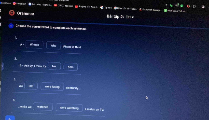 Facebook Instagram * Zalo Web - Đăng n... # (2907) YouTube Shopee Việt Nam J... Lớp học # Drive của tôi - Goo... Education manage.... 2 Phim Song Thế Ma... 
Grammar Bài tập 2: 1/1 ▼ 
1 Choose the correct word to complete each sentence. 
1. 
A - Whose Who iPhone is this? 
2. 
B - Ask Ly, I think it's her hers 
3. 
We lost were losing electricity... 
4. 
D 
.while we watched were watching a match on TV.