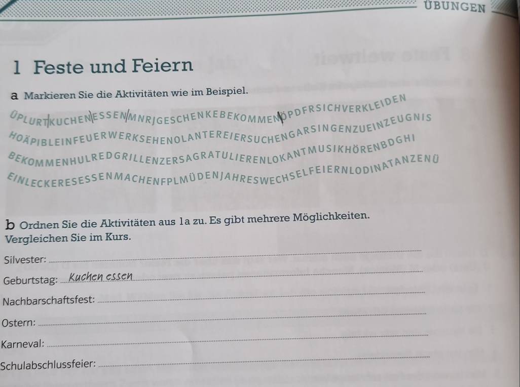 ÜBUNGEN 
1 Feste und Feiern 
a Markieren Sie die Aktivitäten wie im Beispiel. 
Oplurt kuchen essen mnrj geschenkebekom men öpdfr si chverkleiden 
HOÄPIBLEIN FEUER WER K SEHENOLANTEREIER SUCHENG AR S INGENZUEINZEUGN IS 
BEKOMMENHULREDGRILLENZERS AGRATULIEREN LOK ANT MUSIKHÖRENB DGHI 
EIN LEC KERE S E SSEN M A CH ENF PLM Ü DEN JAH RES WE CH SELF E I ER NLO DIN A T AN ZENÜ 
b Ordnen Sie die Aktivitäten aus 1a zu. Es gibt mehrere Möglichkeiten. 
_ 
Vergleichen Sie im Kurs. 
Silvester: 
Geburtstag: 
_ 
Nachbarschaftsfest: 
_ 
Ostern: 
_ 
Karneval: 
_ 
Schulabschlussfeier: 
_