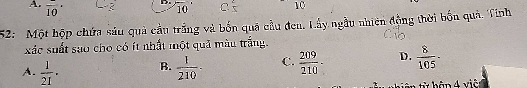 overline overline 10· overline (10)^(·)
2
D.
10
52: Một hộp chứa sáu quả cầu trắng và bốn quả cầu đen. Lấy ngẫu nhiên động thời bốn quả. Tính
xác suất sao cho có ít nhất một quả màu trắng.
A.  1/21 .
B.  1/210 ·
C.  209/210 .
D.  8/105 ·
ê hộ n v iê