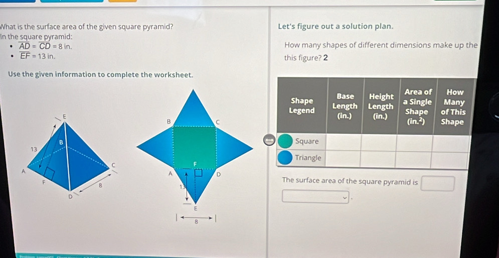 What is the surface area of the given square pyramid? Let's figure out a solution plan. 
In the square pyramid:
overline AD=overline CD=8in. How many shapes of different dimensions make up the
overline EF=13in. 
this figure? 2 
Use the given information to complete the worksheet. 
The surface area of the square pyramid is