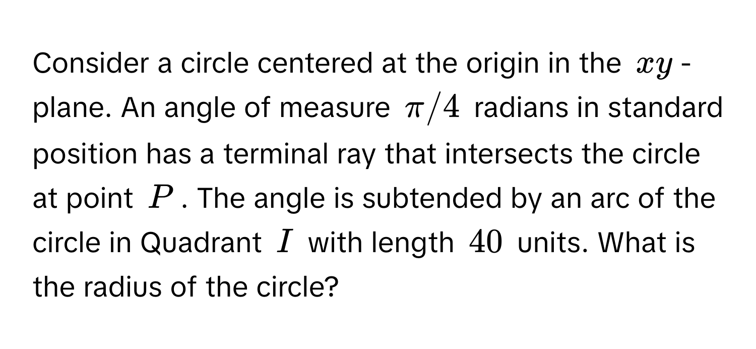 Consider a circle centered at the origin in the $xy$ -plane. An angle of measure $π/4$ radians in standard position has a terminal ray that intersects the circle at point $P$. The angle is subtended by an arc of the circle in Quadrant $I$ with length $40$ units. What is the radius of the circle?