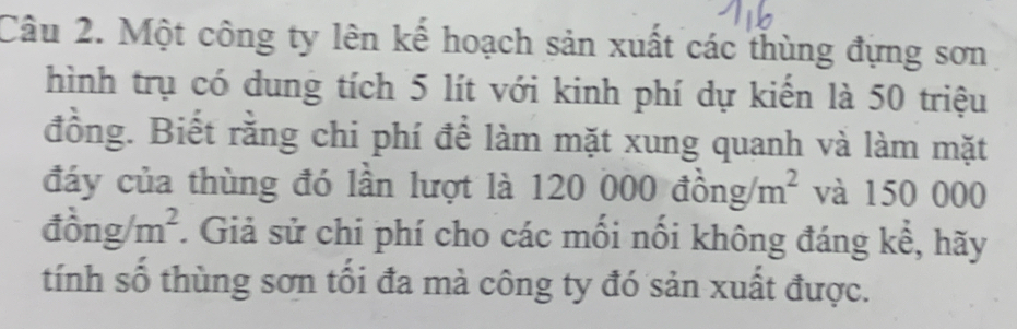 Một công ty lên kế hoạch sản xuất các thùng đựng sơn 
hình trụ có dung tích 5 lít với kinh phí dự kiến là 50 triệu 
đồng. Biết rằng chi phí để làm mặt xung quanh và làm mặt 
đáy của thùng đó lần lượt là 120 ở 000dhat ong/m^2 và 150 000
dong/m^2 :. Giả sử chi phí cho các mối nối không đáng kể, hãy 
tính số thùng sơn tối đa mà công ty đó sản xuất được.