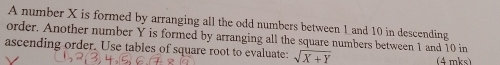 A number X is formed by arranging all the odd numbers between 1 and 10 in descending 
order. Another number Y is formed by arranging all the square numbers between 1 and 10 in 
ascending order. Use tables of square root to evaluate: sqrt(X+Y) (4 mks)