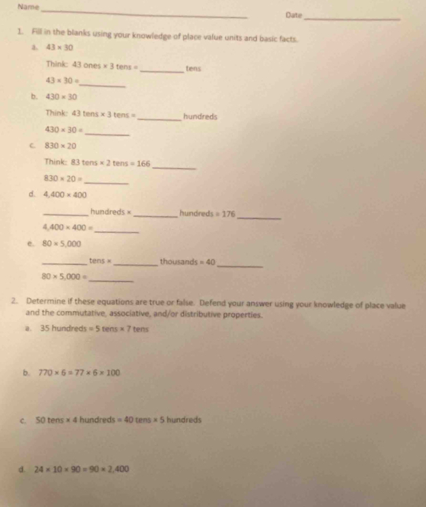 Name 
_ 
Date_ 
1. Fill in the blanks using your knowledge of place value units and basic facts. 
a. 43* 30
Think: 43 ones * 3tens= _ tens
_
43* 30=
b. 430* 30
Think: 43tens* 3tens= _ hundreds 
_
430* 30=
C. 830* 20
_ 
Think: 83tens* 2tens=166
830* 20= _ 
d. 4,400* 400
_ 
_ hundreds × _ hundreds =176
_
4,400* 400=
e. 80* 5,000
_ 
_ tens* _  thousands =40
_
80* 5,000=
2. Determine if these equations are true or false. Defend your answer using your knowledge of place value 
and the commutative, associative, and/or distributive properties. 
a. 35hundreds=5tens* 7 tens 
b. 770* 6=77* 6* 100
C. 50tens* 4h undreds =40 [1 en vPR * 5 hundreds 
d. 24* 10* 90=90* 2,400