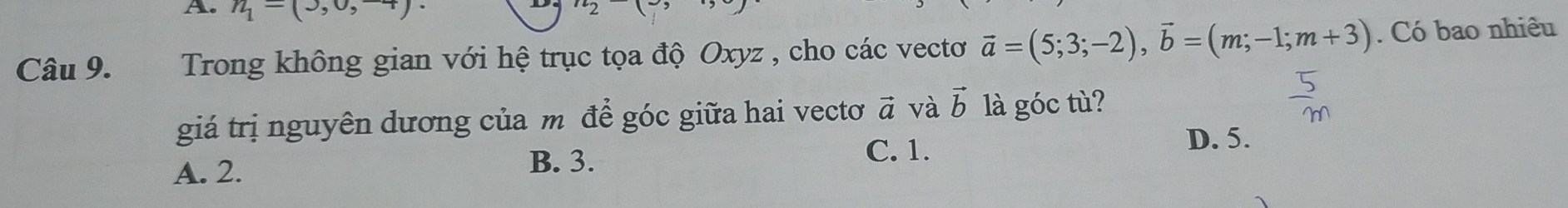 n_1-(3,0,+)
2 
Câu 9. Trong không gian với hệ trục tọa độ Oxyz , cho các vectơ vector a=(5;3;-2), vector b=(m;-1;m+3). Có bao nhiêu
giá trị nguyên dương của m để góc giữa hai vectơ vector a và vector b là góc tù?
D. 5.
A. 2.
B. 3.
C. 1.