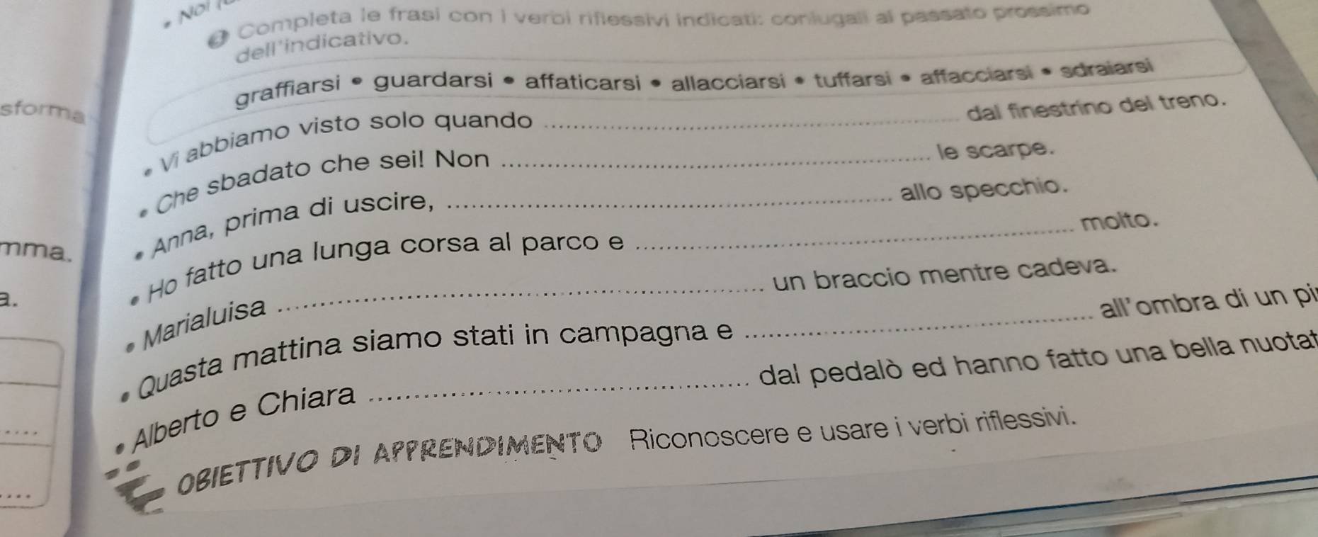 # Completa le frasi con i verbi riflessivi indicati: conlugali al passato prossimo 
dell 'indicativo. 
graffiarsi • guardarsi • affaticarsi • allacciarsi • tuffarsi • affacciarsi • sdraiarsi 
sforma _dal finestrino del treno. 
Vi abbiamo visto solo quando 
* Che sbadato che sei! Non 
le scarpe. 
allo specchio. 
mma. 
Anna, prima di uscire,_ 
molto. 
_ 
a. 
Ho fatto una lunga corsa al parco e 
un braccio mentre cadeva. 
Marialuisa 
all'ombra di un pi 
_ 
Quasta mattina siamo stati in campagna e 
dal pedalò ed hanno fatto una bella nuotat 
_ 
Alberto e Chiara 
_ 
OBIETTIVO DI APPRENDIMENTO Riconoscere e usare i verbi riflessivi.