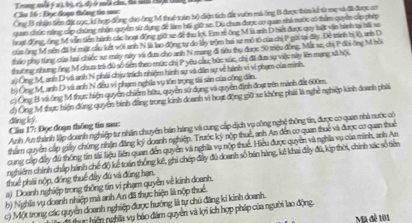 Trong mỗã ý s),bộ, c), đ) ở mẫa của, hà sa H98 ở
Cầu 16 : Đục đoạn thông tn san: Ông B nhận tên đặ cục, lơ hợp đồng cho ông M thuế tuên bộ điện tích đắc vườn mà ông B được thìn kế từ mẹ và đi được cn
quan chức năng cấp chứng nhân quyên sử dụng đề làm hối giữ xe. Dú chum được au quan thi nước có thêm quyên cấp phép
huạt động, ông M vẫn tiền hành các hoạt động giữ xe để thu lợi. Em rẻ ông M là anh D biết được quy luật vận hành tạ hải xe
của ông M rên đii bí mặt cầu kết với anh N là lao động tự do ly trộm hai xe mô tô của chị P gii tại đây. Đề trình bị lộ, anh D
tháo phụ từng của hai chiếc se máy này và đưa cho anh N mang đi tiêu thụ được 50 triệu đồng, Mắt se, chị P đồi ông M bởi
thương nhưng ông M chưa trá đú số tiền theo mức chị P yêu cầu, bức xúc, chị đã đưa sự việc này lên mạng xã bội
a) Ông M, anh D và anh N phải chịu trích nhiệm hình sự và dân sự về hành vi vi phạm của mình
bị Ông M, anh D và anh N đều vị phạm nghĩa vụ tồn trọng tài sản của công dân.
c) Ông B và ống M thực hiện quyền chiếm hữu, quyền sử dụng và quyền định đoợ vên mành đát 600m.
ding ký. đ) Ông M thực hiện đúng quyên hình đẳng trong kinh doanh vì hoạt động giữ xe không phải là nghề nghiệp kinh doanh phải
Anh An thành lập doanh nghiệp tư nhân chuyên hán hàng và cung cấp dịch vụ công nghệ thông tin, được cơ quan nhà nước có
Câu 17: Đọc đoạn thông tin sau:
thẩm quyền cấp giảy chứng nhận đặng lý doanh nghiệp. Trước ký nộp thuế, anh An đến cơ quan thuế và được cơ quan thuê
cung cáp đây đú thống tin tải liệu liên quan đến quyên và nghĩa vụ nộp thuế. Hiểu được quyên và nghĩa vụ của minh, anh As
nghiêm chính chấp hành chế độ kể toán thống kế, ghi chép đây đủ doanh số bên hàng, kế khai đấy đủ, kip thời, chính xác số tiên
thuế phải nộp, đóng thuế đây đú và đúng hạn.
a) Doanh nghiệp trong thống tin vi phạm quyền về kinh doanh.
b) Nghĩa vụ doanh nhiệp mà anh An đã thực hiện là nộp thuế.
c) Một trong các quyển doanh nghiệp được hướng là tự chủ đăng kí kinh doanh.
thac hiện nghĩa vụ bảo đám quyên và lợi ích hợp pháp của người lao động. Ma đè 101