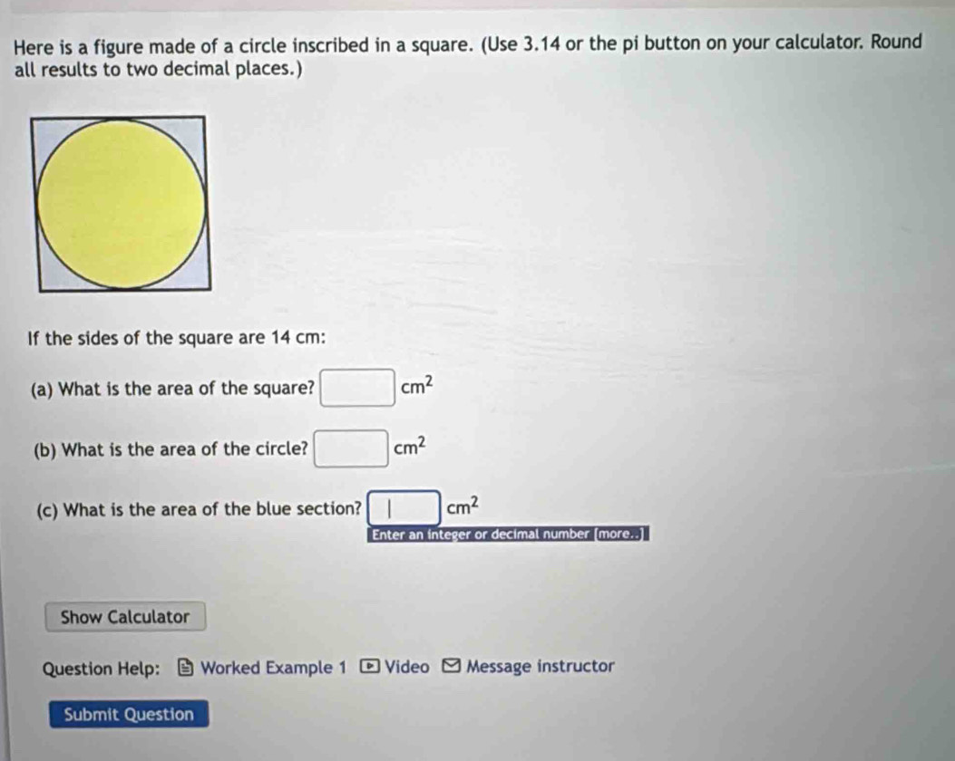 Here is a figure made of a circle inscribed in a square. (Use 3.14 or the pi button on your calculator. Round 
all results to two decimal places.) 
If the sides of the square are 14 cm : 
(a) What is the area of the square? □ cm^2
(b) What is the area of the circle? □ cm^2
(c) What is the area of the blue section? □ cm^2
Enter an integer or decimal number [more.. 
Show Calculator 
Question Help: Worked Example 1 Video Message instructor 
Submit Question