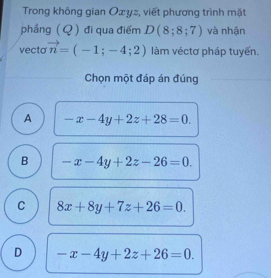 Trong không gian Oxyz, viết phương trình mặt
phẳng ( Q ) đi qua điểm D(8;8;7) và nhận
vecto vector n=(-1;-4;2) làm véctơ pháp tuyến.
Chọn một đáp án đúng
A -x-4y+2z+28=0.
B -x-4y+2z-26=0.
C 8x+8y+7z+26=0.
D -x-4y+2z+26=0.