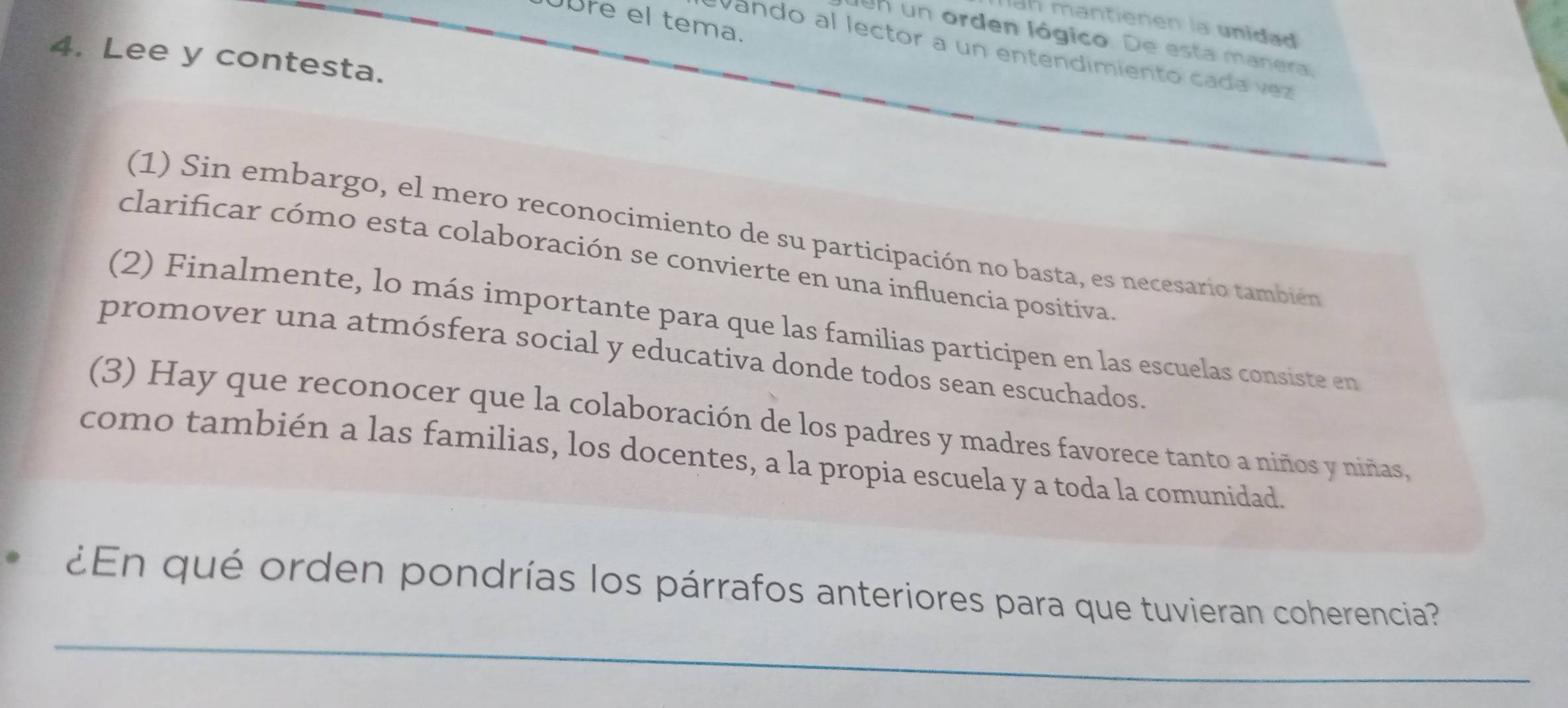 Dre el tema. 
ah mantienen la unidad 
len un orden lógico. De esta manera 
Vando al lector a un entendimiento cada vez 
4. Lee y contesta. 
(1) Sin embargo, el mero reconocimiento de su participación no basta, es necesario también 
clarificar cómo esta colaboración se convierte en una influencia positiva 
(2) Finalmente, lo más importante para que las familias participen en las escuelas consiste en 
promover una atmósfera social y educativa donde todos sean escuchados. 
(3) Hay que reconocer que la colaboración de los padres y madres favorece tanto a niños y niñas, 
como también a las familias, los docentes, a la propia escuela y a toda la comunidad. 
_ 
¿En qué orden pondrías los párrafos anteriores para que tuvieran coherencia?