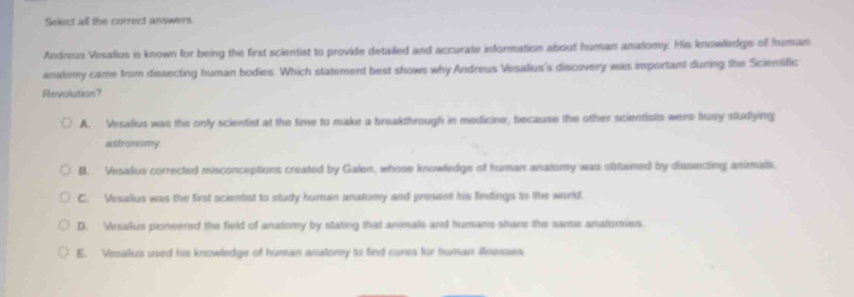 Select all the correct answers
Andreus Vesalius is known for being the first scientist to provide detailed and accurate information about human anatomy. His knowliedge of human
anatomy came from dissecting human bodies. Which statement best shows why Andreus Vssalius's discovery was important during the Scientific
Revolution?
A. Vesalius was the only scientist at the time to make a breakthrough in medicine, because the other scientists were busy studying
astronomy
B. Vesalus corrected misconceptions created by Galen, whose knowledge of human anatomy was obfained by dissecting animals.
C. Vesalius was the first scientist to study human anatomy and present his findings to the world.
D. Vesalius pioneered the field of anatomy by stating that animals and humans share the same anatomies.
E. Vesalius used his knowledge of human anatory to find cures for human thresses