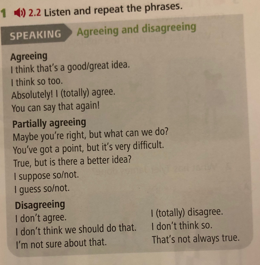 1 ) 2.2 Listen and repeat the phrases.
SPEAKING Agreeing and disagreeing
Agreeing
I think that’s a good/great idea.
I think so too.
Absolutely! I (totally) agree.
You can say that again!
Partially agreeing
Maybe you're right, but what can we do?
You’ve got a point, but it’s very difficult.
True, but is there a better idea?
I suppose so/not.
I guess so/not.
Disagreeing
I don’t agree. I (totally) disagree.
I don’t think we should do that. I don't think so.
I’m not sure about that. That’s not always true.