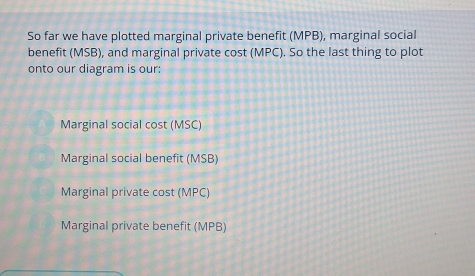 So far we have plotted marginal private benefit (MPB), marginal social
benefit (MSB), and marginal private cost (MPC). So the last thing to plot
onto our diagram is our:
Marginal social cost (MSC)
Marginal social benefit (MSB)
Marginal private cost (MPC)
Marginal private benefit (MPB)