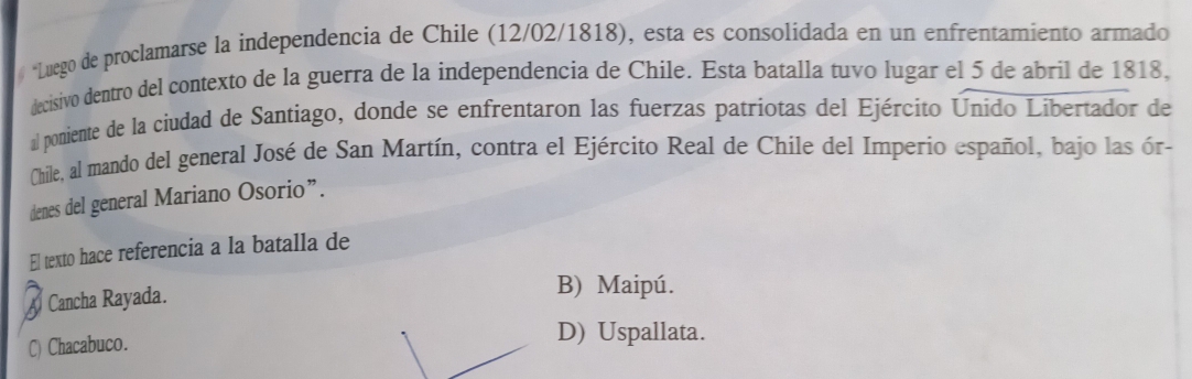 # *Luego de proclamarse la independencia de Chile (12/02/1818), esta es consolidada en un enfrentamiento armado
decisivo dentro del contexto de la guerra de la independencia de Chile. Esta batalla tuvo lugar el 5 de abril de 1818,
al poniente de la ciudad de Santiago, donde se enfrentaron las fuerzas patriotas del Ejército Unido Libertador de
Chile, al mando del general José de San Martín, contra el Ejército Real de Chile del Imperio español, bajo las ór-
denes del general Mariano Osorio”.
El texto hace referencia a la batalla de
Cancha Rayada.
B) Maipú.
C) Chacabuco.
D) Uspallata.