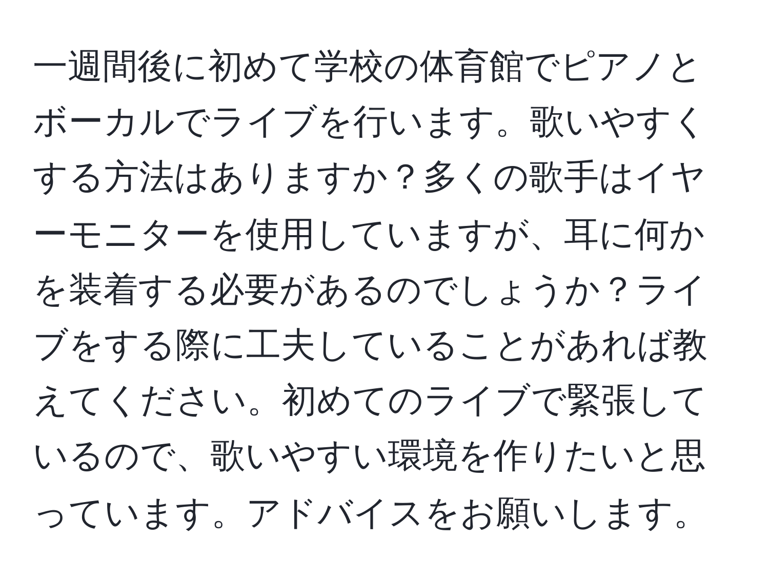 一週間後に初めて学校の体育館でピアノとボーカルでライブを行います。歌いやすくする方法はありますか？多くの歌手はイヤーモニターを使用していますが、耳に何かを装着する必要があるのでしょうか？ライブをする際に工夫していることがあれば教えてください。初めてのライブで緊張しているので、歌いやすい環境を作りたいと思っています。アドバイスをお願いします。