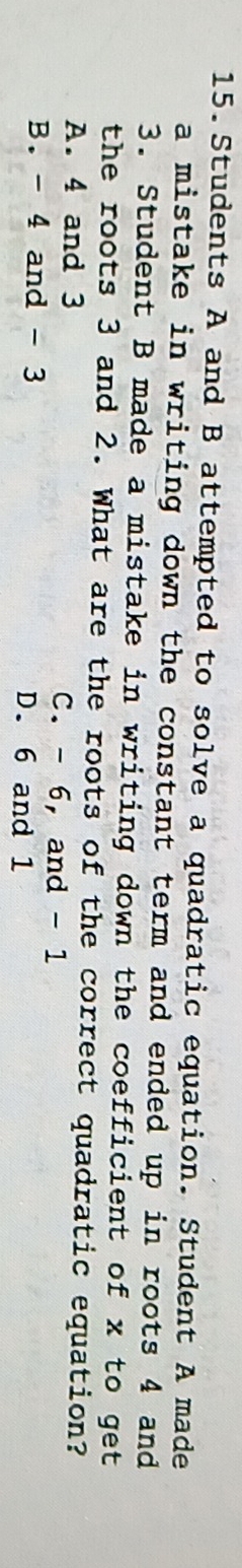 Students A and B attempted to solve a quadratic equation. Student A made
a mistake in writing down the constant term and ended up in roots 4 and 
3. Student B made a mistake in writing down the coefficient of x to get
the roots 3 and 2. What are the roots of the correct quadratic equation?
A. 4 and 3 C. - 6, and - 1
B. - 4 and - 3 D. 6 and 1