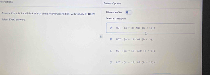 nstructions Answer Options
Elimination Tool
Assume that a is 5 and b is 9. Which of the following conditions will evaluate to TRUE?
Select TWO answers. Select all that apply
A NOT ((a>3) AND (b<12))
B NOT ((a<12) OR (b<3))
C NOT ((a<12)AliD(b<3))
D NOT ((a>12) OR (b>12))