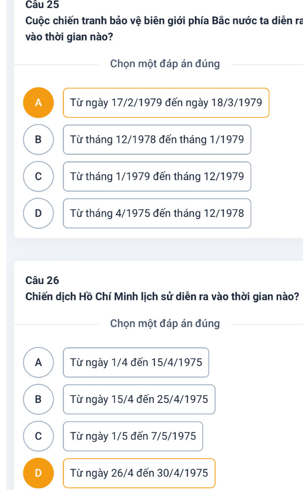 Cuộc chiến tranh bảo vệ biên giới phía Bắc nước ta diễn ra
vào thời gian nào?
Chọn một đáp án đúng
A Từ ngày 17/2/1979 đến ngày 18/3/1979
B Từ tháng 12/1978 đến tháng 1/1979
C Từ tháng 1/1979 đến tháng 12/1979
D Từ tháng 4/1975 đến tháng 12/1978
Câu 26
Chiến dịch Hồ Chí Minh lịch sử diễn ra vào thời gian nào?
Chọn một đáp án đúng
A Từ ngày 1/4 đến 15/4/1975
B Từ ngày 15/4 đến 25/4/1975
C Từ ngày 1/5 đến 7/5/1975
D Từ ngày 26/4 đến 30/4/1975