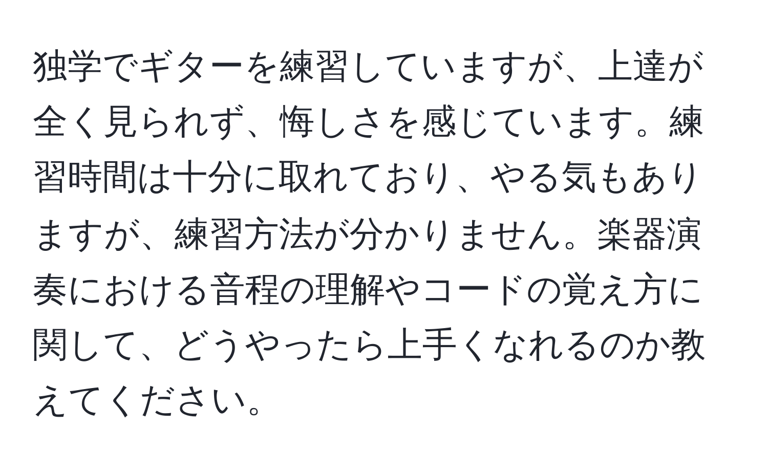 独学でギターを練習していますが、上達が全く見られず、悔しさを感じています。練習時間は十分に取れており、やる気もありますが、練習方法が分かりません。楽器演奏における音程の理解やコードの覚え方に関して、どうやったら上手くなれるのか教えてください。