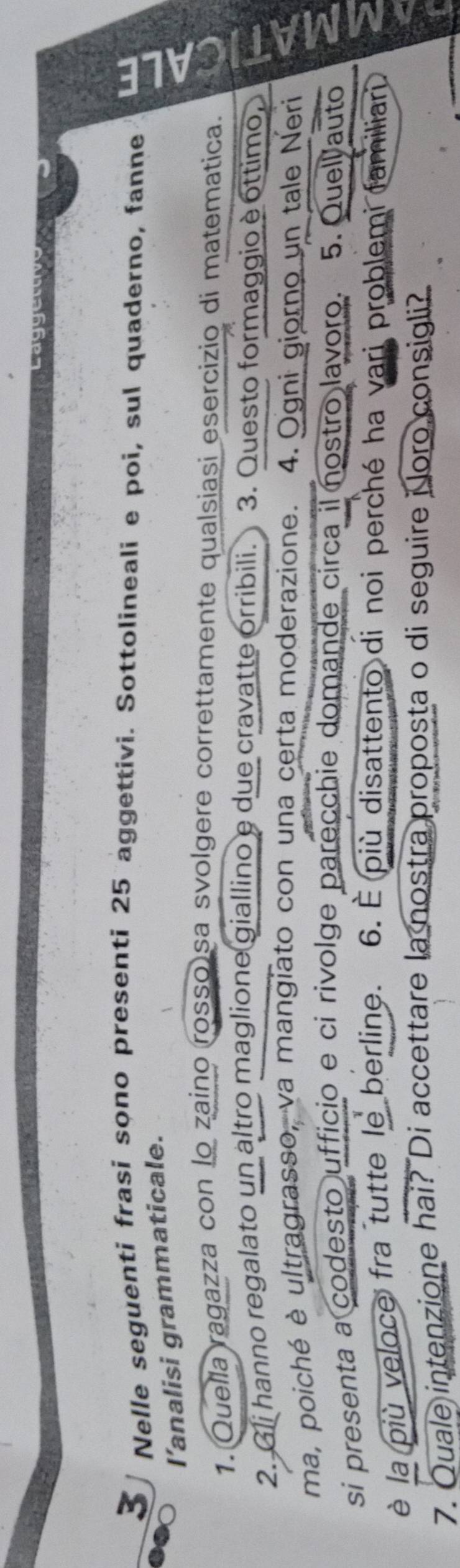 Nelle seguenti frasi sono presenti 25 aggettivi. Sottolineali e poi, sul quaderno, fanne w 
l’analisi grammaticale. 
1. Quella ragazza con lo zaino rosso)sa svolgere correttamente qualsiasi esercizio di matematica. 
2. Gli hanno regalato un altro maglione giallino e due cravatte orribili. 3. Questo formaggio è óttimo, 
ma, poiché è ultragrasso, va mangiato con una certa moderazione. 4. Ogni giorno un tale Neri 
si presenta a codesto ufficio e ci rivolge parecchie domande circa il nostro lavoro. 5. Quel auto 
è la più veloce fra tutte le berline. 6. È più disattento di noi perché ha vari problemi familiari 
7. Quale intenzione hai? Di accettare la nostra proposta o di seguire i oro consigli?