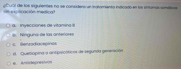 ¿Cuál de los siguientes no se considera un tratamiento indicado en los síntomas somáticos
sin explicación medica?
a. Inyecciones de vitamina B
b. Ninguna de las anteriores
c. Benzodiacepinas
d. Quetiapina o antipsicóticos de segunda generación
e. Antidepresivos