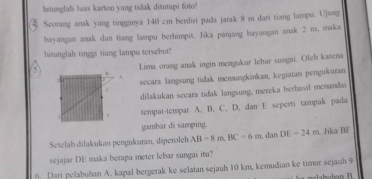 hitunglah luas karton yang tidak ditutupi foto! 
4 Seorang anak yang tingginya 140 cm berdiri pada jarak 8 m dari tiang lampu. Ujung 
bayangan anak dan tiang lampu berhimpit. Jika panjang bayangan anak 2 m, maka 
hitunglah tinggi tiang lampu tersebut! 
5 
Lima orang anak ingin mengukur lebar sungai. Oleh karena
B
n
secara langsung tidak memungkinkan, kegiatan pengukuran
A
C
dilakukan secara tidak langsung, mereka berhasil menandai
E
F tempat-tempat A, B, C, D, dan E seperti tampak pada 
gambar di samping. 
Setelah dilakukan pengukuran, diperoleh AB=8m, BC=6m , dan DE=24m. Jika BF
sejajar DE maka berapa meter lebar sungai itu? 
6. Dari pelabuhan A, kapal bergerak ke selatan sejauh 10 km, kemudian ke timur sejauh 9