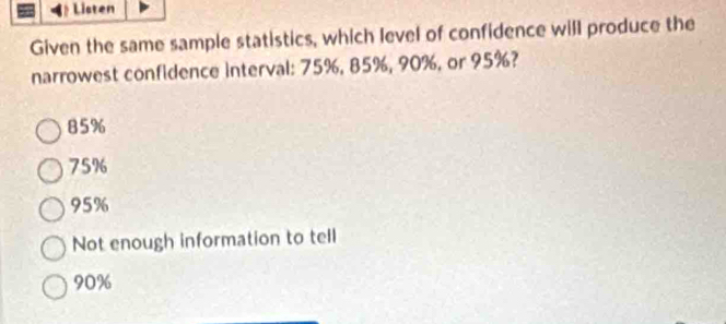 Listen
Given the same sample statistics, which level of confidence will produce the
narrowest confidence interval: 75%, 85%, 90%, or 95%?
85%
75%
95%
Not enough information to tell
90%