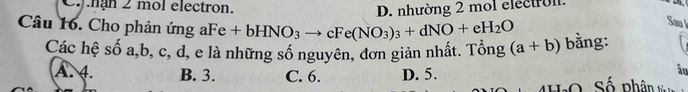 Cnận 2 mol electron.
D. nhường 2 mol electroll.
Sau l
Câu 16. Cho phản ứng aFe+bHNO_3to cFe(NO_3)_3+dNO+eH_2O (a+b) bằng:
Các hệ số a, b, c, d, e là những số nguyên, đơn giản nhất. Tổng
âu
A. 4. B. 3. C. 6. D. 5. Số phâ