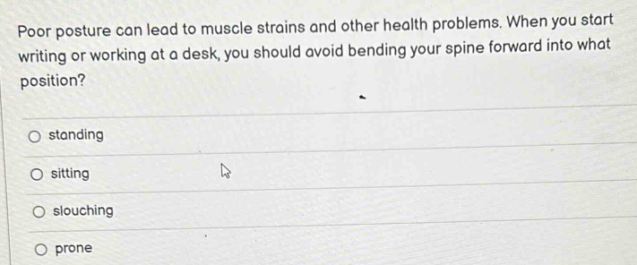 Poor posture can lead to muscle strains and other health problems. When you start
writing or working at a desk, you should avoid bending your spine forward into what
position?
standing
sitting
slouching
prone