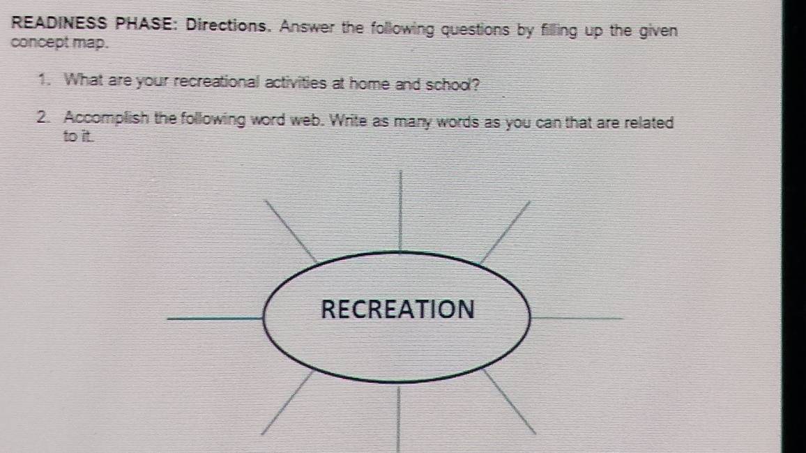 READINESS PHASE: Directions. Answer the following questions by filling up the given 
concept map. 
1. What are your recreational activities at home and school? 
2. Accomplish the following word web. Write as many words as you can that are related 
to it.