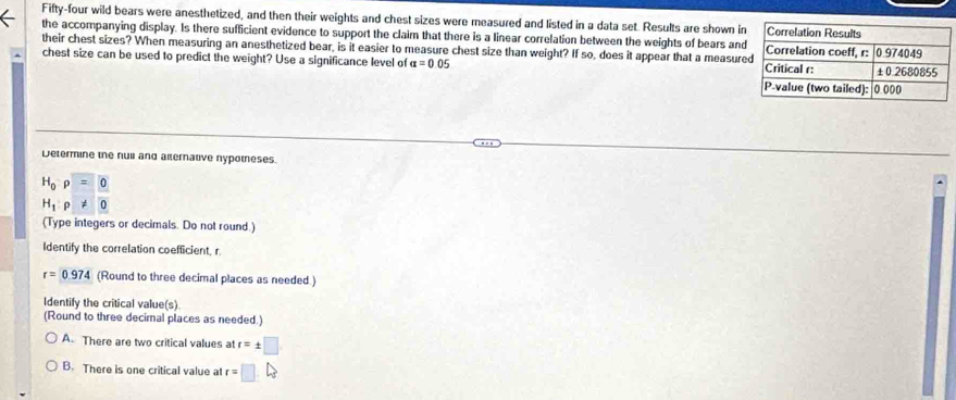 Fifty-four wild bears were anesthetized, and then their weights and chest sizes were measured and listed in a data set. Results are shown i
the accompanying display. Is there sufficient evidence to support the claim that there is a linear correlation between the weights of bears and
their chest sizes? When measuring an anesthetized bear, is it easier to measure chest size than weight? If so, does it appear that a measur
chest size can be used to predict the weight? Use a significance level of alpha =0.05
Determine the nuii and alternative nypotneses.
H_0rho =0
H_1:p!= 0
(Type integers or decimals. Do not round.)
Identify the correlation coefficient, r
r=0.974 (Round to three decimal places as needed.)
Identify the critical value(s)
(Round to three decimal places as needed.)
A. There are two critical values at r=± □
B. There is one critical value at r=□.