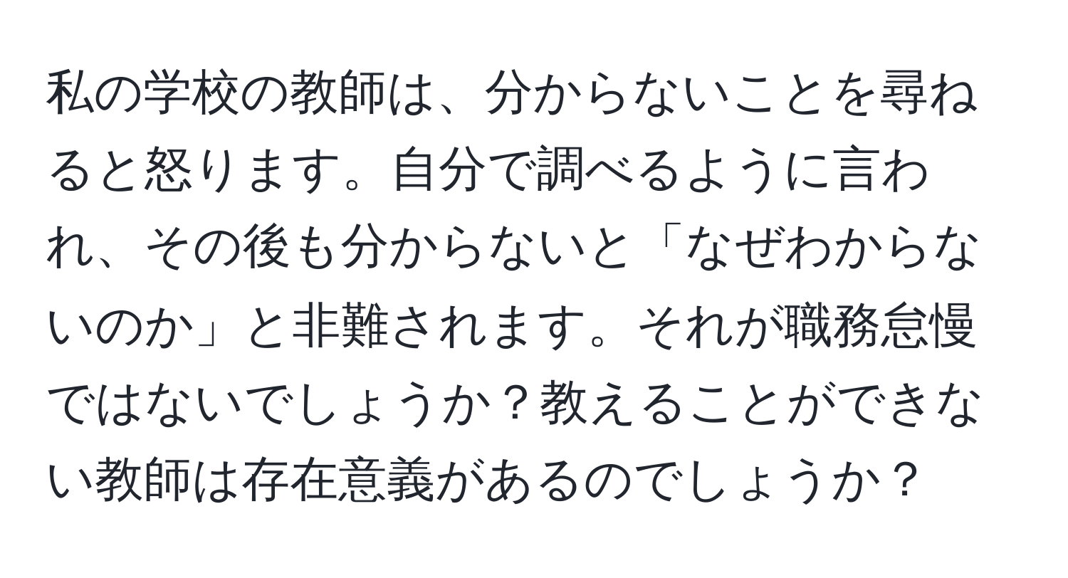 私の学校の教師は、分からないことを尋ねると怒ります。自分で調べるように言われ、その後も分からないと「なぜわからないのか」と非難されます。それが職務怠慢ではないでしょうか？教えることができない教師は存在意義があるのでしょうか？