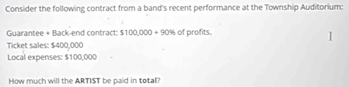 Consider the following contract from a band's recent performance at the Township Auditorium: 
Guarantee + Back-end contract: $100,000+90% of profits. 
Ticket sales: $400,000
Local expenses: $100,000
How much will the ARTIST be paid in total?