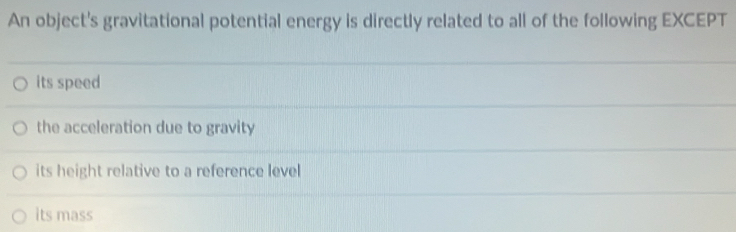 An object's gravitational potential energy is directly related to all of the following EXCEPT
its speed
the acceleration due to gravity
its height relative to a reference level
its mass