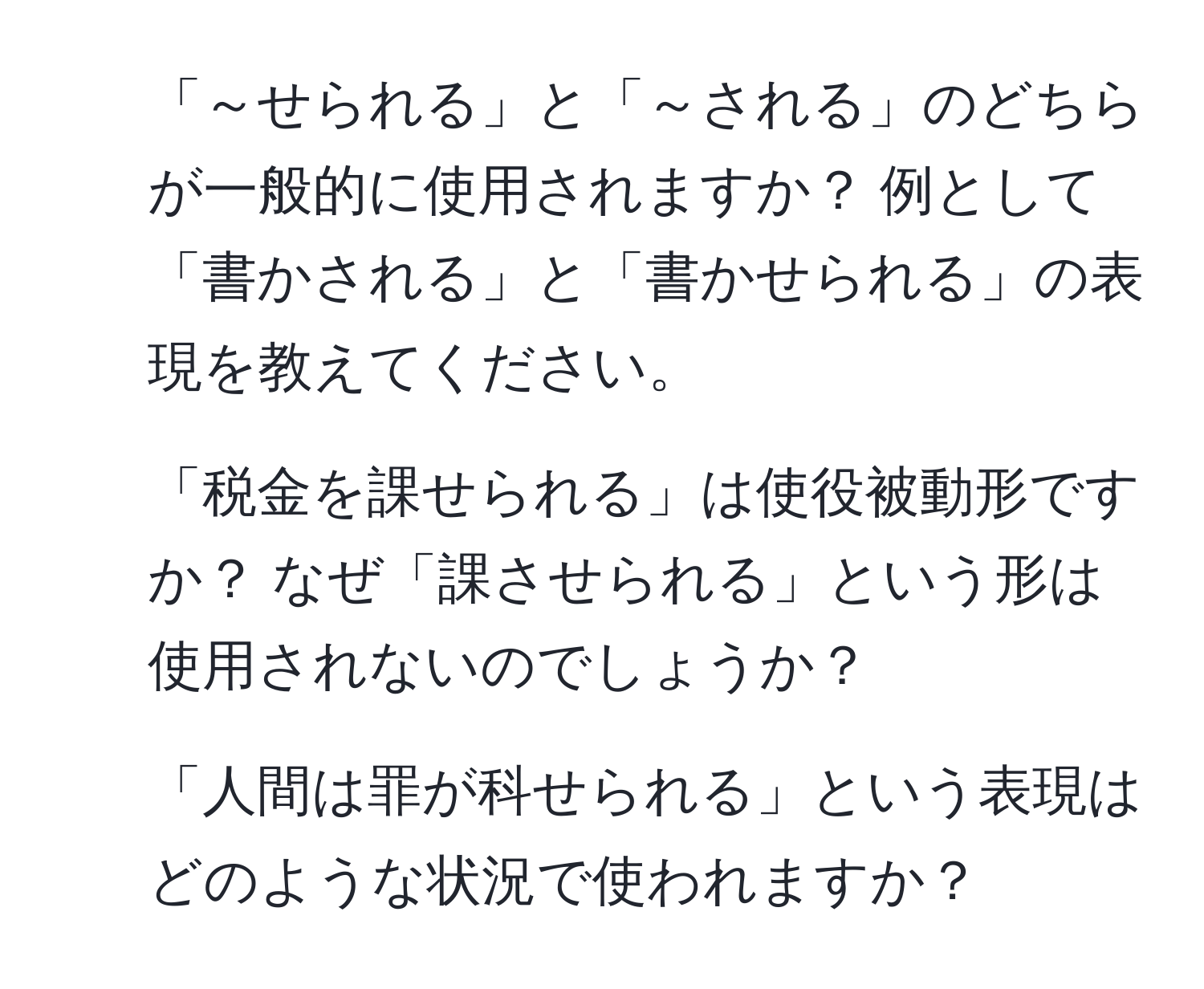 「～せられる」と「～される」のどちらが一般的に使用されますか？ 例として「書かされる」と「書かせられる」の表現を教えてください。  
2. 「税金を課せられる」は使役被動形ですか？ なぜ「課させられる」という形は使用されないのでしょうか？  
3. 「人間は罪が科せられる」という表現はどのような状況で使われますか？