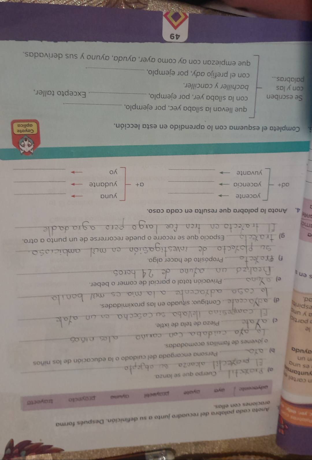 Anota cada palabra del recuadro junto a su definición. Después forma
oraciones con ellas.
adyacente aya ayote proyactil ayune proyecto trayecto
n cartel 
yuntami a)__
Cuerpo que se lanza.

n un
ayuda b)_
Persona encargada del cuidado o la educación de los niños
_o jóvenes de famílias acomodadas.
e
Pieza de tela de ixtle.
a partío c)__
a y un
_
espirit
ad. d) _. Contiguo: situado en las proximidades.
_
e)_ Privación total o parcial de comer o beber.
s en
_
n _ Propósito de hacer algo.
a g) _. Espacio que se recorre o puede recorrerse de un punto a otro.
mo
_
onte
4、 Anota la palabra que resulta en cada caso.
yacente _yuna_
ad+ yacencia _a+ yudante_
yuvante _yo_
6. Completa el esquema con lo aprendido en esta lección. Coyote
aplica
que llevan la sílaba yec, por ejemplo,_
.
Se escriben con la sílaba yer, por ejemplo, _Excepto taller,
con y las bachiller y canciller.
palabras... con el prefijo ady, por ejemplo,_
que empiezan con ay como ayer, ayuda, ayuno y sus derivadas.
49