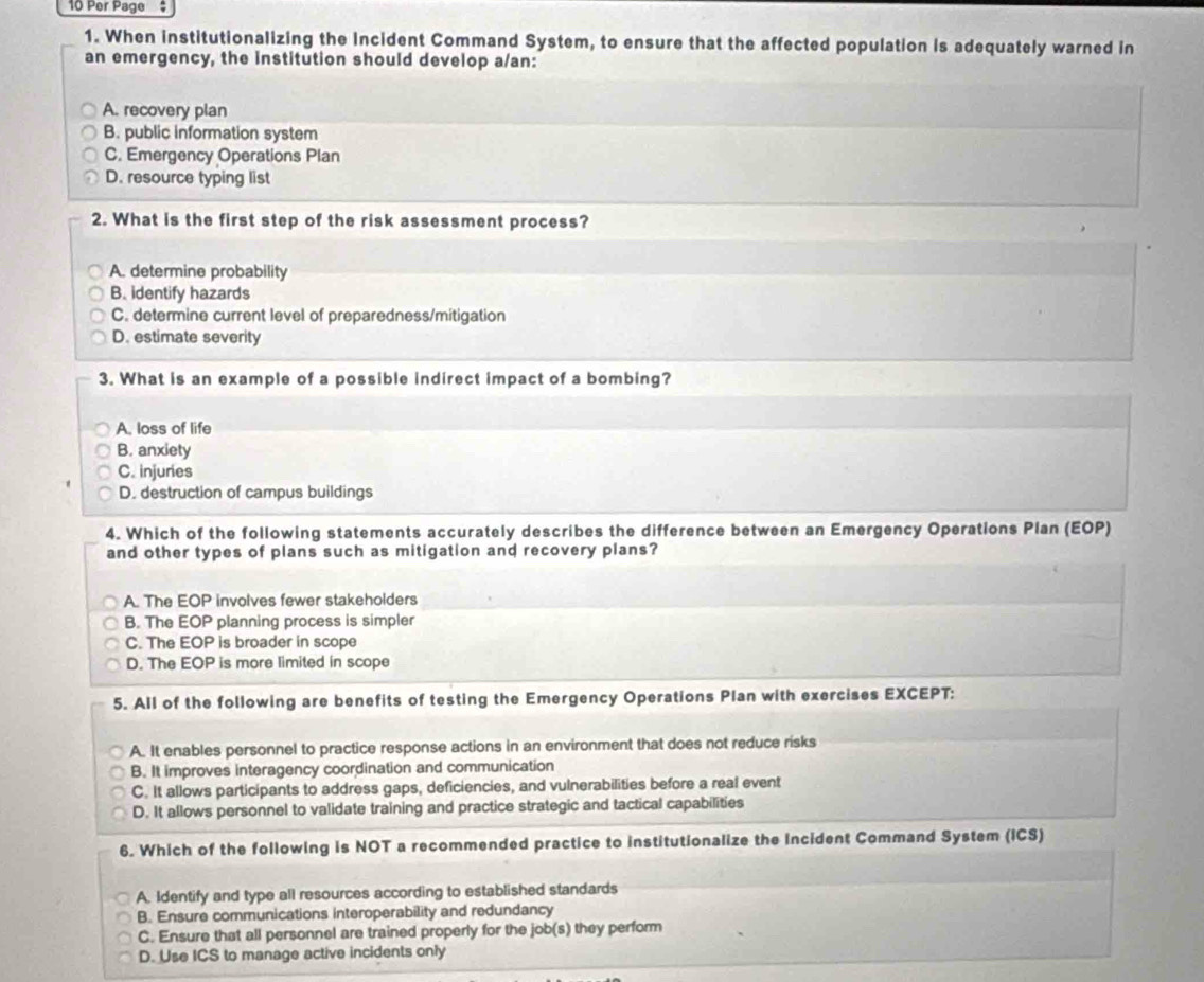 Per Page $
1. When institutionalizing the Incident Command System, to ensure that the affected population is adequately warned in
an emergency, the institution should develop a/an:
A. recovery plan
B. public information system
C. Emergency Operations Plan
D. resource typing list
2. What is the first step of the risk assessment process?
A. determine probability
B. identify hazards
C. determine current level of preparedness/mitigation
D. estimate severity
3. What is an example of a possible indirect impact of a bombing?
A. loss of life
B. anxiety
C. injuries
D. destruction of campus buildings
4. Which of the following statements accurately describes the difference between an Emergency Operations Plan (EOP)
and other types of plans such as mitigation and recovery plans?
A. The EOP involves fewer stakeholders
B. The EOP planning process is simpler
C. The EOP is broader in scope
D. The EOP is more limited in scope
5. All of the following are benefits of testing the Emergency Operations Plan with exercises EXCEPT:
A. It enables personnel to practice response actions in an environment that does not reduce risks
B. It improves interagency coordination and communication
C. It allows participants to address gaps, deficiencies, and vulnerabilities before a real event
D. It allows personnel to validate training and practice strategic and tactical capabilities
6. Which of the following is NOT a recommended practice to institutionalize the Incident Command System (ICS)
A. Identify and type all resources according to established standards
B. Ensure communications interoperability and redundancy
C. Ensure that all personnel are trained properly for the job(s) they perform
D. Use ICS to manage active incidents only