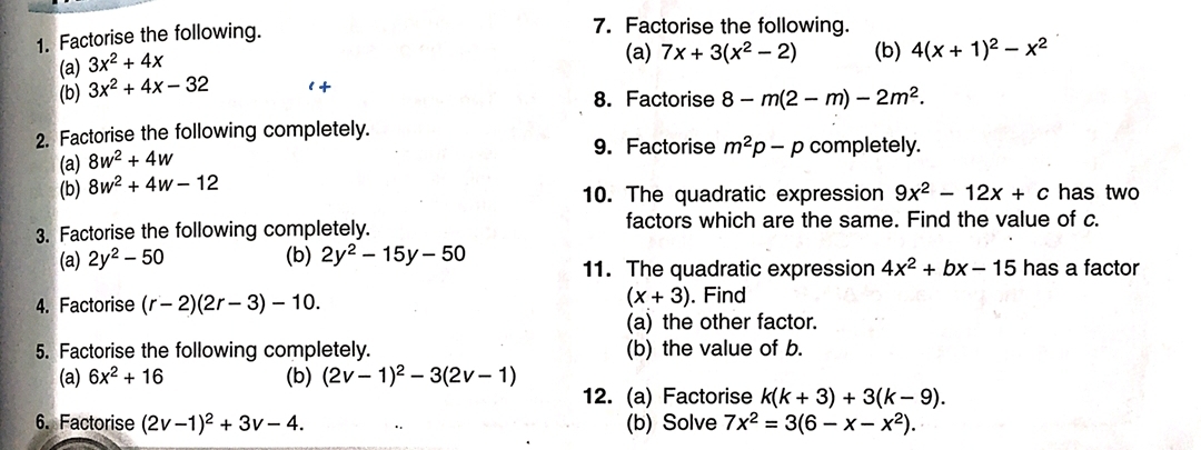 Factorise the following. 
7. Factorise the following. 
(a) 3x^2+4x
(a) 7x+3(x^2-2) (b) 4(x+1)^2-x^2
(b) 3x^2+4x-32 8-m(2-m)-2m^2. 
2. Factorise the following completely. 
(a) 8w^2+4w
9. Factorise m^2p-p completely. 
(b) 8w^2+4w-12
10. The quadratic expression 9x^2-12x+c has two 
3. Factorise the following completely. factors which are the same. Find the value of c. 
(a) 2y^2-50 (b) 2y^2-15y-50 has a factor 
11. The quadratic expression 4x^2+bx-15
(x+3)
4. Factorise (r-2)(2r-3)-10. . Find 
(a) the other factor. 
5. Factorise the following completely. (b) the value of b. 
(a) 6x^2+16 (b) (2v-1)^2-3(2v-1)
12. (a) Factorise k(k+3)+3(k-9). 
6. Factorise (2v-1)^2+3v-4. (b) Solve 7x^2=3(6-x-x^2).