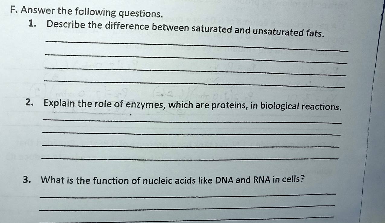 Answer the following questions. 
_ 
1. Describe the difference between saturated and unsaturated fats. 
_ 
_ 
_ 
2. Explain the role of enzymes, which are proteins, in biological reactions. 
_ 
_ 
_ 
_ 
3. What is the function of nucleic acids like DNA and RNA in cells? 
_ 
_ 
_