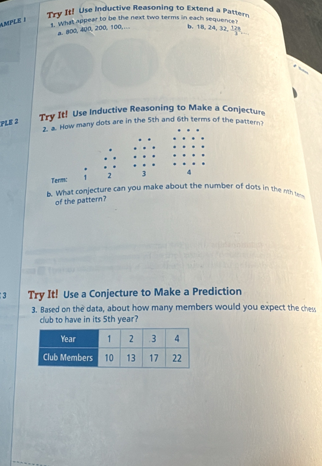 Try It! Use Inductive Reasoning to Extend a Pattern 
AMPLE 1 
1. What appear to be the next two terms in each sequence? 
a. 800, 400, 200, 100, ... 
b. 8, 24, 32,  128/3 ,... 
PLE 2 Try It! Use Inductive Reasoning to Make a Conjecture 
2. a. How many dots are in the 5th and 6th terms of the pattern? 
Term: 1 2 3
4 
b. What conjecture can you make about the number of dots in the nth term 
of the pattern? 
3 Try It! Use a Conjecture to Make a Prediction 
3. Based on the data, about how many members would you expect the chess 
club to have in its 5th year?