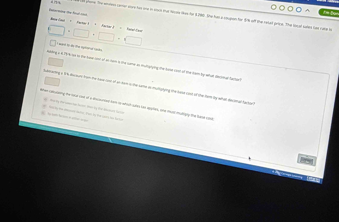 Determine the final cost. 
I'm Don
4.75 % w cell phone. The wireless carrier store has one in stock that Nicole likes for $280. She has a coupon for 5% off the retail price. The local sales tax rate Is 
Base Cost * Factor 1 Factor 2 = Total Cost
5□ · □ · □ · 5□
I want to do the optional tasks. 
Adding a 4.75 % tax to the base cost of an item is the same as multiplying the base cost of the item by what decimal factor? 
Subtracting a 5% discount from the base cost of an item is the same as multiplying the base cost of the item by what decimal factor? 
When calculating the total cost of a discounted item to which sales tax applies, one must multiply the base cost 
first by the saes tax factor, then by the discount facto 
lisz by the discount lactor, then by the sales tax factor 
by toth factons in either order 
2 3 Camgio Learnong