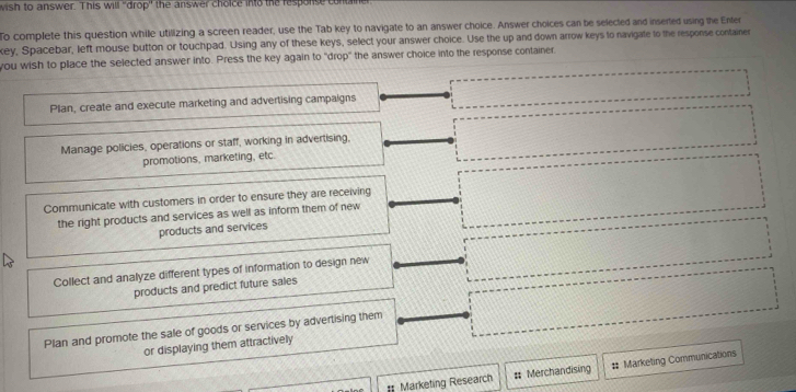 wish to answer. This will 'drop" the answer choice into the response con
To complete this question while utilizing a screen reader, use the Tab key to navigate to an answer choice. Answer choices can be selected and insered using the Enter
key, Spacebar, left mouse button or touchpad. Using any of these keys, select your answer choice. Use the up and down arrow keys to navigate to the response container
you wish to place the selected answer into. Press the key again to "drop" the answer choice into the response container.
Plan, create and execute marketing and advertising campaigns
Manage policies, operations or staff, working in advertising,
promotions, marketing, etc.
Communicate with customers in order to ensure they are receiving
the right products and services as well as inform them of new
products and services
Collect and analyze different types of information to design new
products and predict future sales
Plan and promote the sale of goods or services by advertising them
or displaying them attractively
*= Marketing Research # Merchandising # Marketing Communications