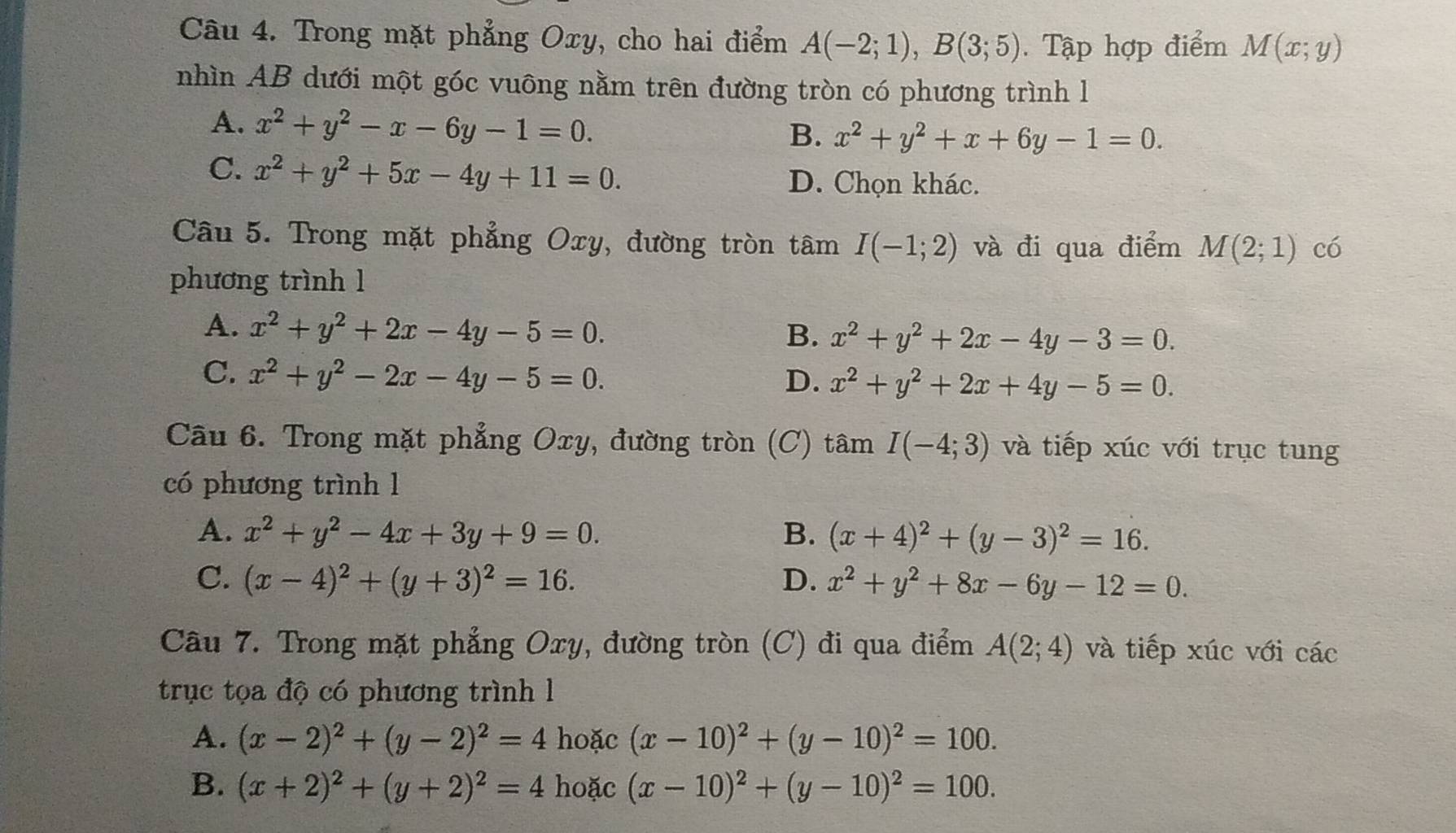 Trong mặt phẳng Oxy, cho hai điểm A(-2;1),B(3;5). Tập hợp điểm M(x;y)
nhìn AB dưới một góc vuông nằm trên đường tròn có phương trình l
A. x^2+y^2-x-6y-1=0.
B. x^2+y^2+x+6y-1=0.
C. x^2+y^2+5x-4y+11=0. D. Chọn khác.
Câu 5. Trong mặt phẳng Oxy, đường tròn tâm I(-1;2) và đi qua điểm M(2;1) có
phương trình l
A. x^2+y^2+2x-4y-5=0.
B. x^2+y^2+2x-4y-3=0.
C. x^2+y^2-2x-4y-5=0.
D. x^2+y^2+2x+4y-5=0.
Câu 6. Trong mặt phẳng Oxy, đường tròn (C) tâm I(-4;3) và tiếp xúc với trục tung
có phương trình 1
A. x^2+y^2-4x+3y+9=0. B. (x+4)^2+(y-3)^2=16.
C. (x-4)^2+(y+3)^2=16. D. x^2+y^2+8x-6y-12=0.
Câu 7. Trong mặt phẳng Oxy, đường tròn (C) đi qua điểm A(2;4) và tiếp xúc với các
trục tọa độ có phương trình l
A. (x-2)^2+(y-2)^2=4 hoặc (x-10)^2+(y-10)^2=100.
B. (x+2)^2+(y+2)^2=4 hoặc (x-10)^2+(y-10)^2=100.