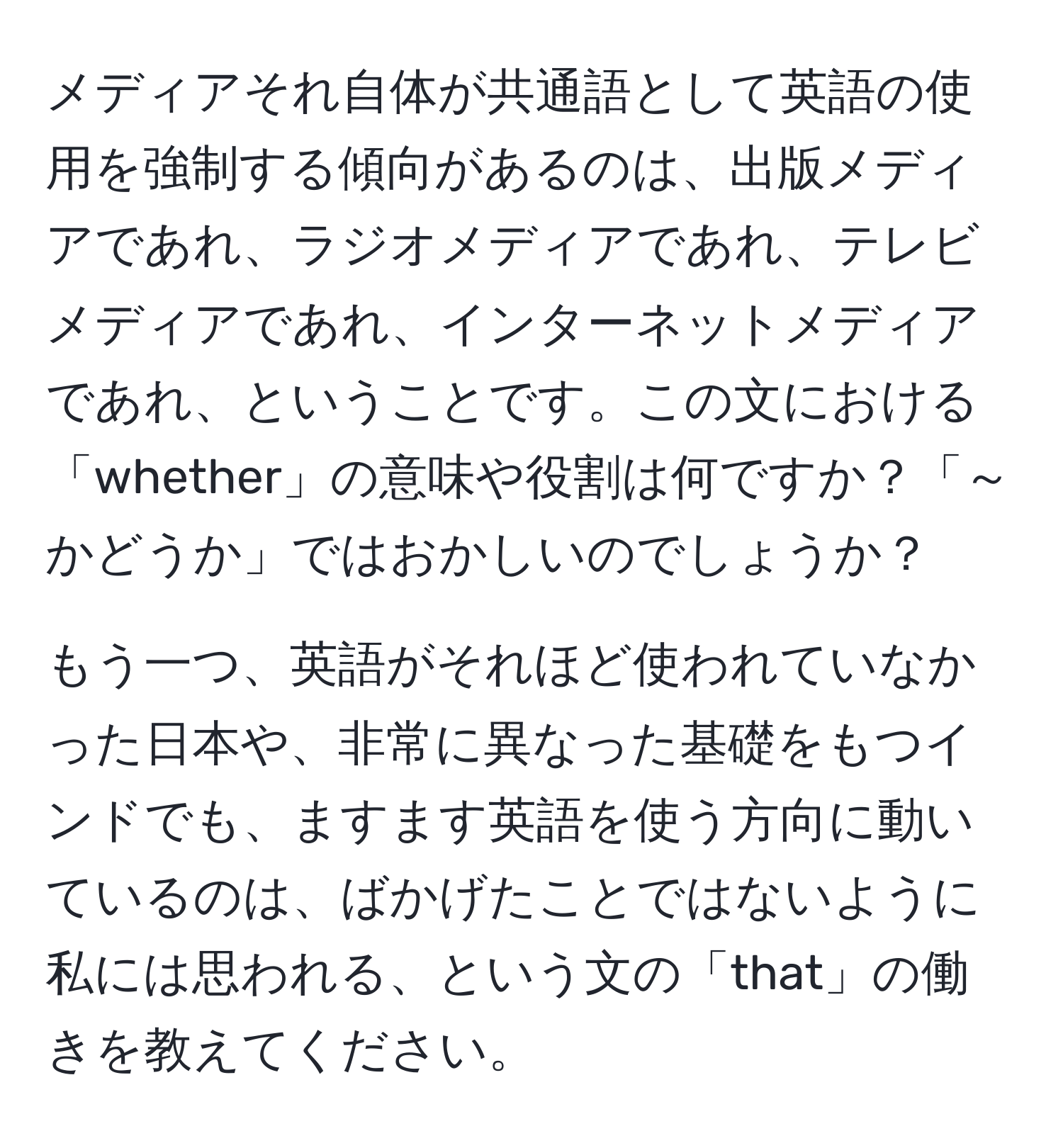 メディアそれ自体が共通語として英語の使用を強制する傾向があるのは、出版メディアであれ、ラジオメディアであれ、テレビメディアであれ、インターネットメディアであれ、ということです。この文における「whether」の意味や役割は何ですか？「～かどうか」ではおかしいのでしょうか？

もう一つ、英語がそれほど使われていなかった日本や、非常に異なった基礎をもつインドでも、ますます英語を使う方向に動いているのは、ばかげたことではないように私には思われる、という文の「that」の働きを教えてください。