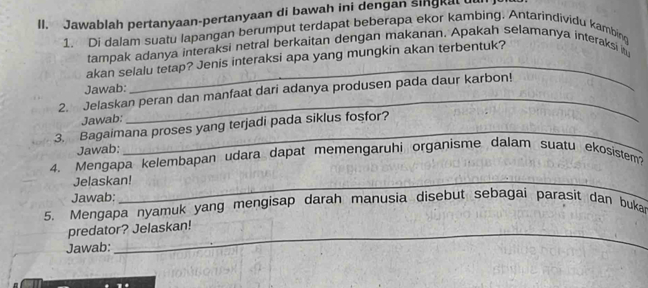 Jawablah pertanyaan-pertanyaan di bawah ini dengan singkal ul 
1. Di dalam suatu lapangan berumput terdapat beberapa ekor kambing. Antarindividu kambing 
tampak adanya interaksi netral berkaitan dengan makanan. Apakah selamanya interaksi itu 
akan selalu tetap? Jenis interaksi apa yang mungkin akan terbentuk? 
Jawab: 
2. Jelaskan peran dan manfaat dari adanya produsen pada daur karbon! 
Jawab: 
3. Bagaimana proses yang terjadi pada siklus fosfor? 
Jawab: 
4. Mengapa kelembapan udara dapat memengaruhi organisme dalam suatu ekosistem? 
Jelaskan! 
Jawab: 
5. Mengapa nyamuk yang mengisap darah manusia disebut sebagai parasit dan bukan 
predator? Jelaskan! 
Jawab: