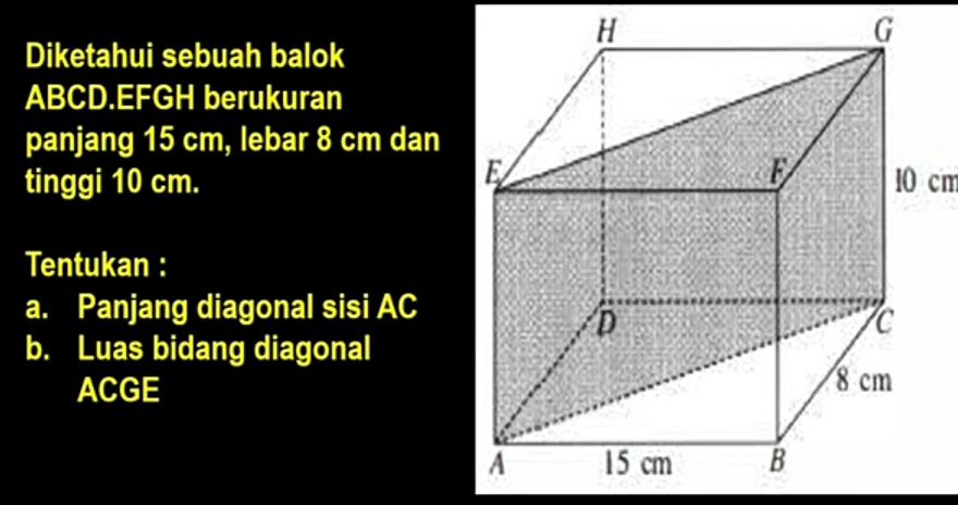 Diketahui sebuah balok
ABCD.EFGH berukuran 
panjang 15 cm, lebar 8 cm dan 
tinggi 10 cm. 10 cm
Tentukan : 
a. Panjang diagonal sisi AC
b. Luas bidang diagonal
ACGE