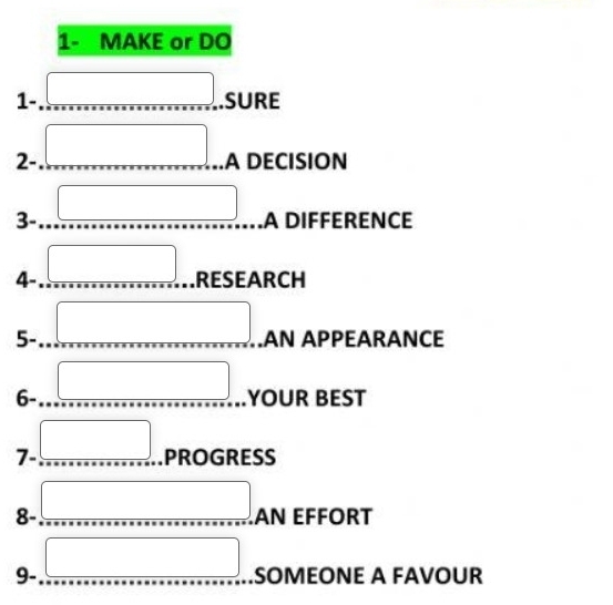 1- MAKE or DO 
1- □ SURE 
□ 
2- □ A DECISION 
3- □ A DIFFERENCE 
4- □ RESEARCH 
5- □ .AN APPEARANCE 
6- □ YOUR BEST 
- 
- 
7- ... PROGRESS 
8- □ AN EFFORT 
9- □ SOMEONE A FAVOUR