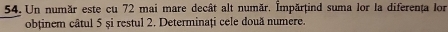 Un număr este cu 72 mai mare decât alt număr. İmpărțind suma lor la diferența lor 
obținem câtul 5 și restul 2. Determinați cele două numere.