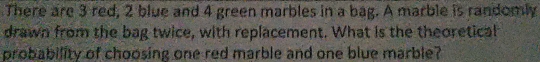 There are 3 red, 2 blue and 4 green marbles in a bag. A marble is randomly 
drawn from the bag twice, with replacement. What is the theoretical 
probability of choosing one red marble and one blue marble?